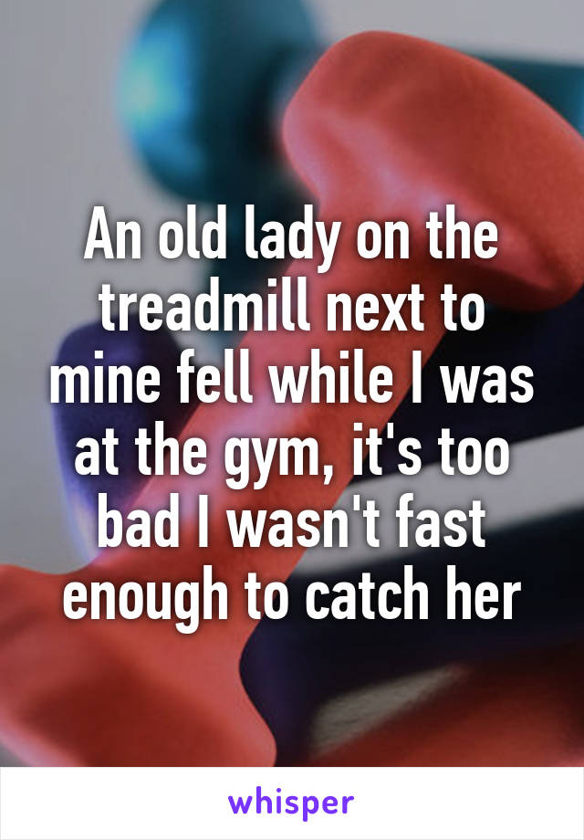 An old lady on the treadmill next to mine fell while I was at the gym, it's too bad I wasn't fast enough to catch her