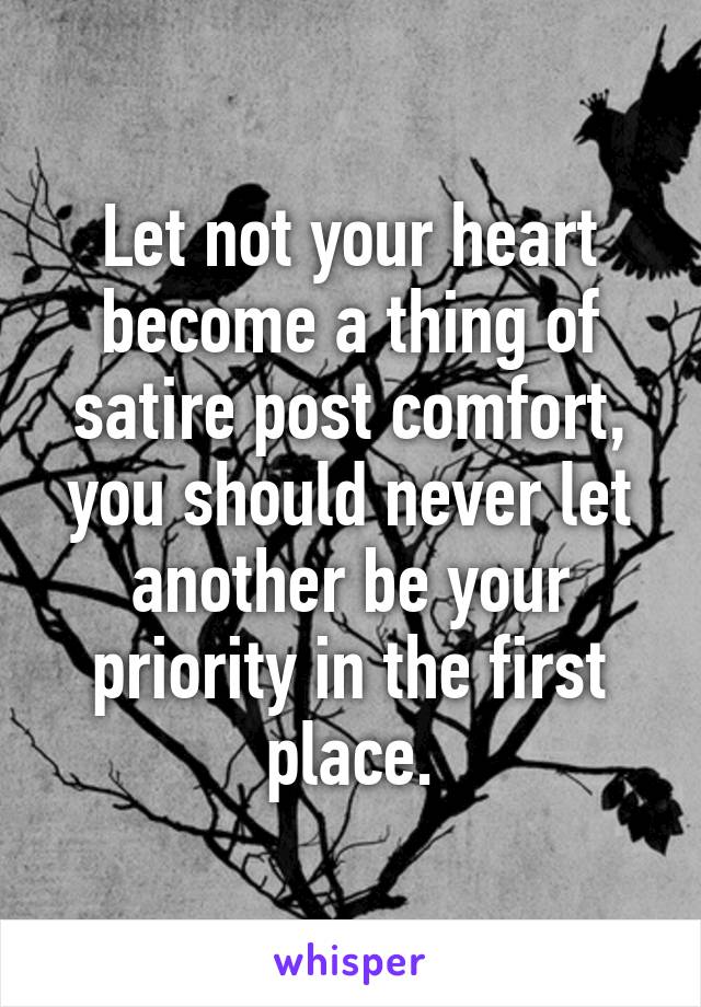 Let not your heart become a thing of satire post comfort, you should never let another be your priority in the first place.