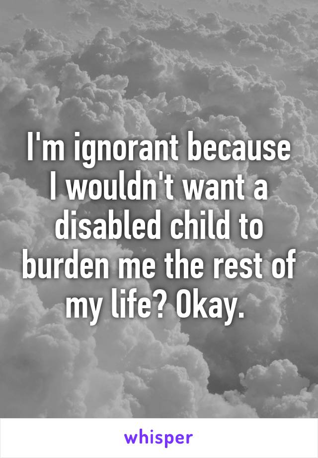 I'm ignorant because I wouldn't want a disabled child to burden me the rest of my life? Okay. 