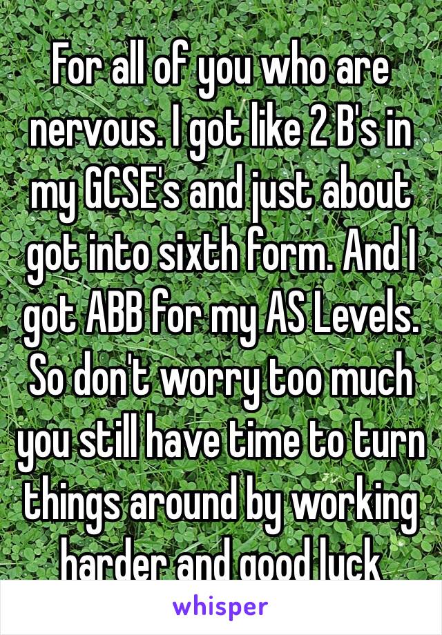 For all of you who are nervous. I got like 2 B's in my GCSE's and just about got into sixth form. And I got ABB for my AS Levels. So don't worry too much you still have time to turn things around by working harder and good luck