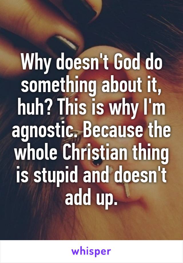 Why doesn't God do something about it, huh? This is why I'm agnostic. Because the whole Christian thing is stupid and doesn't add up.