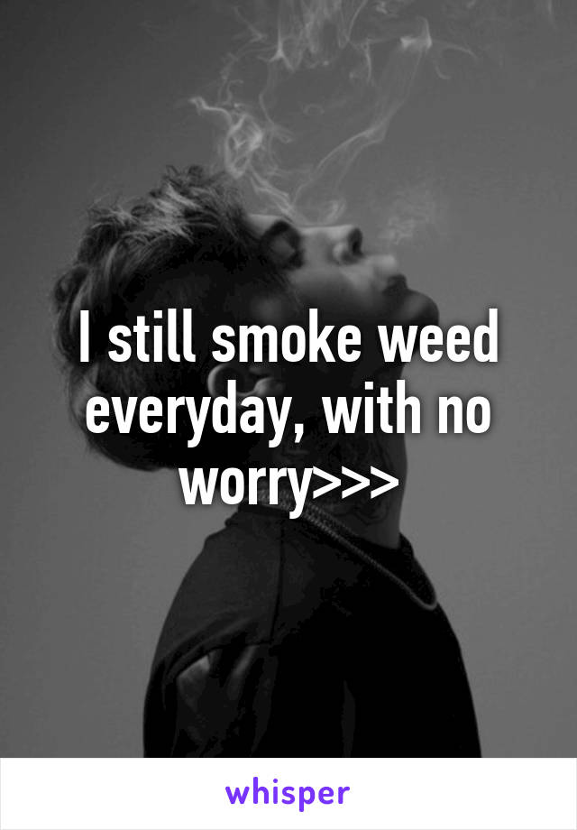 I still smoke weed everyday, with no worry>>>