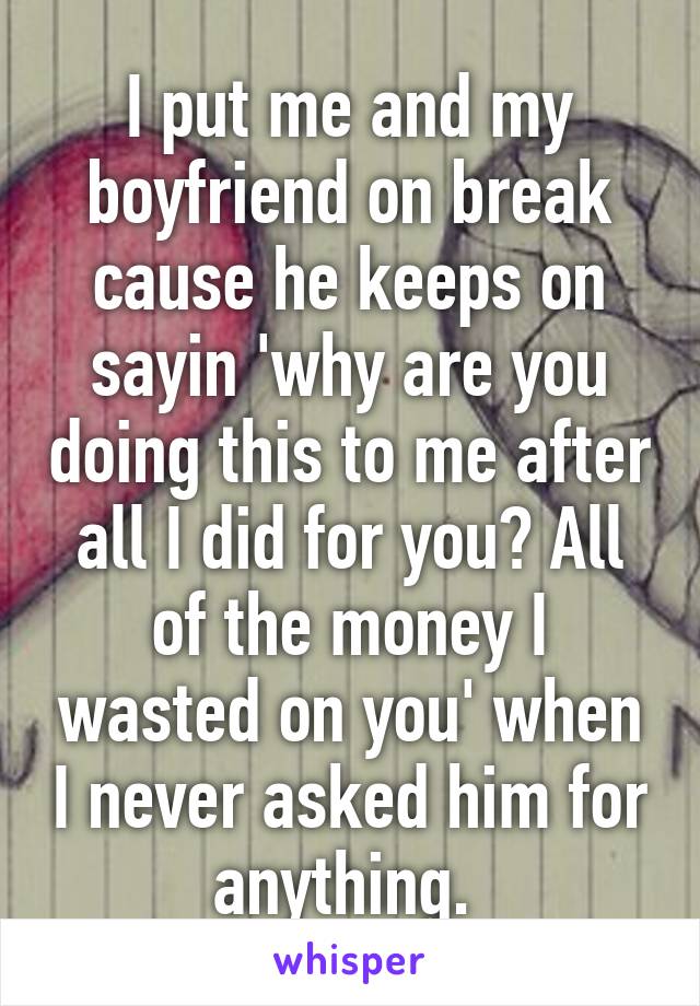 I put me and my boyfriend on break cause he keeps on sayin 'why are you doing this to me after all I did for you? All of the money I wasted on you' when I never asked him for anything. 