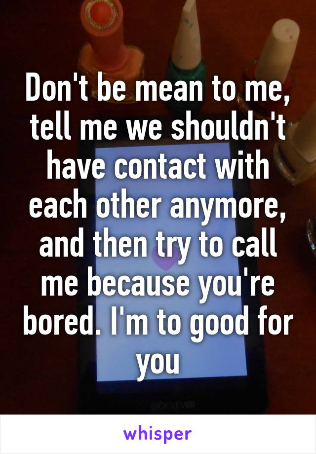 Don't be mean to me, tell me we shouldn't have contact with each other anymore, and then try to call me because you're bored. I'm to good for you