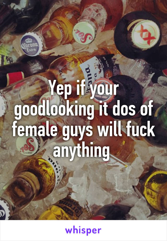 Yep if your goodlooking it dos of female guys will fuck anything 