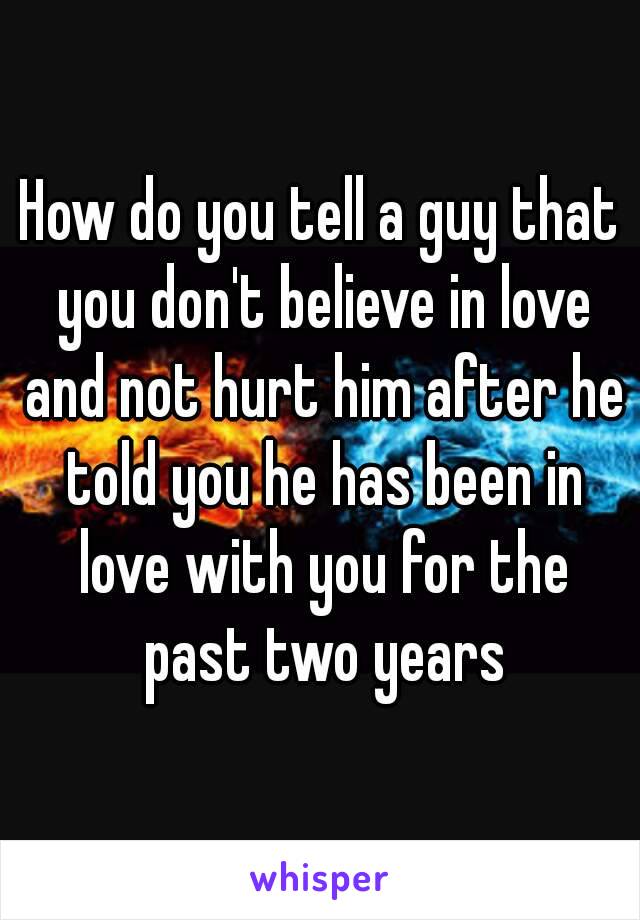 How do you tell a guy that you don't believe in love and not hurt him after he told you he has been in love with you for the past two years