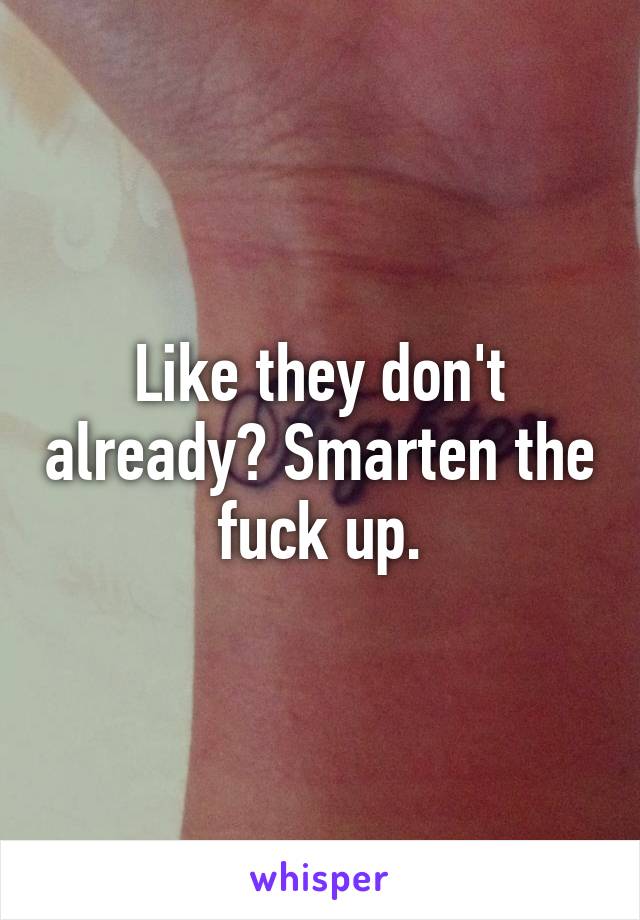 Like they don't already? Smarten the fuck up.