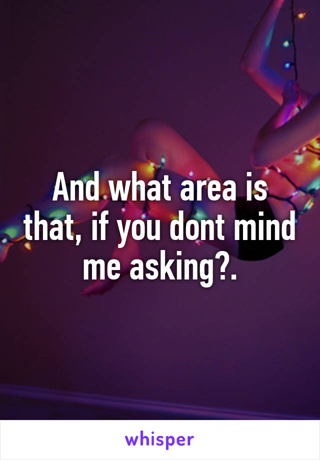 And what area is that, if you dont mind me asking?.