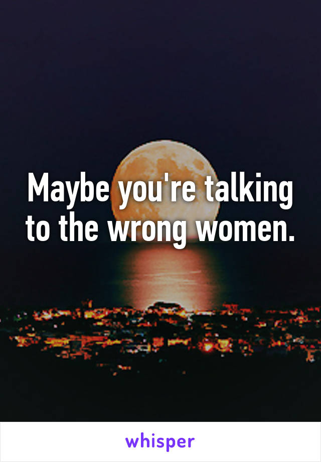 Maybe you're talking to the wrong women.
