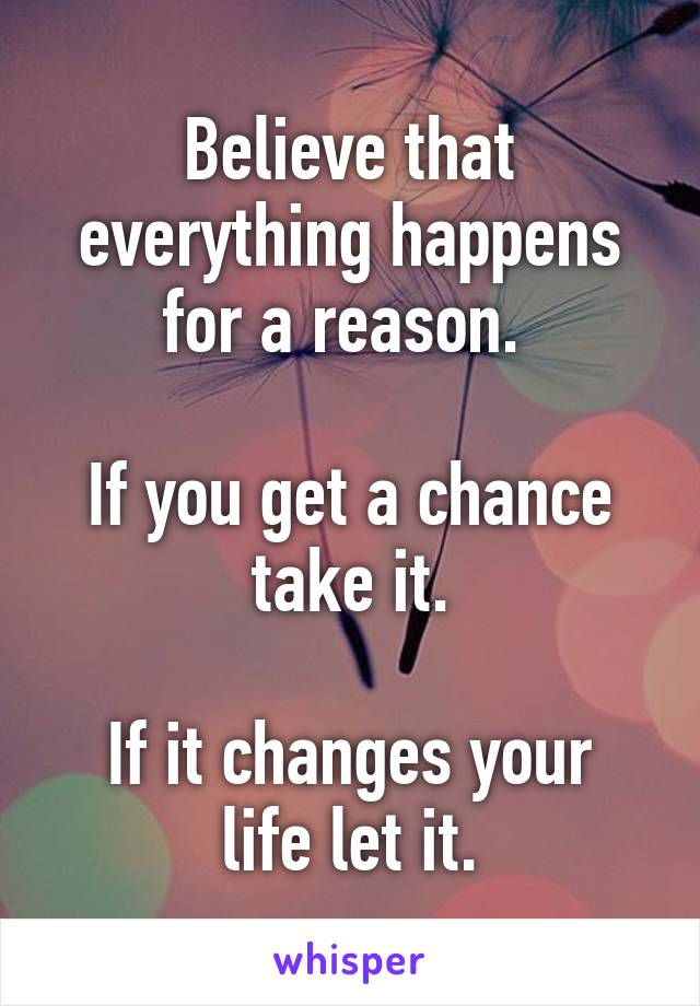 Believe that everything happens for a reason. 

If you get a chance take it.
 
If it changes your life let it.