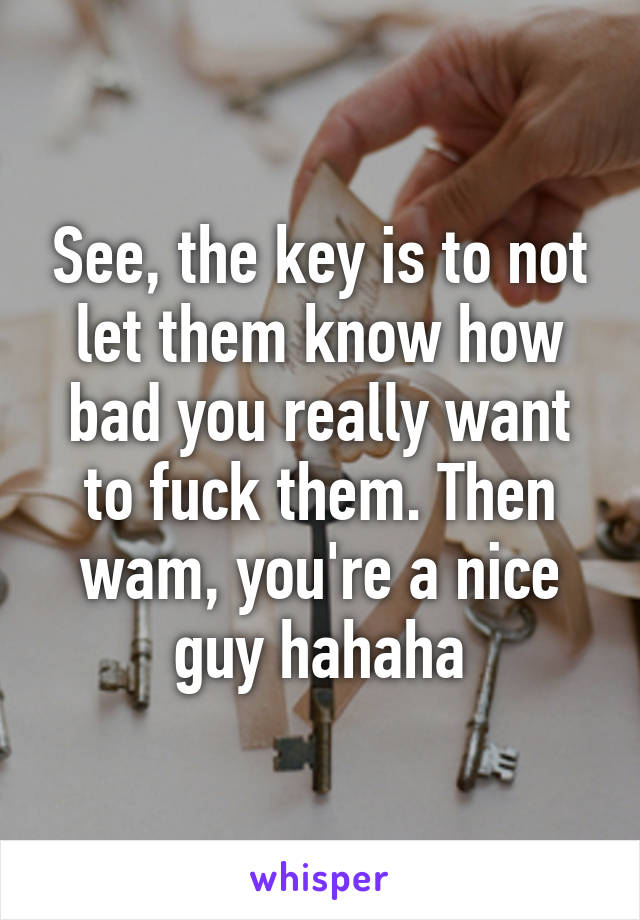 See, the key is to not let them know how bad you really want to fuck them. Then wam, you're a nice guy hahaha