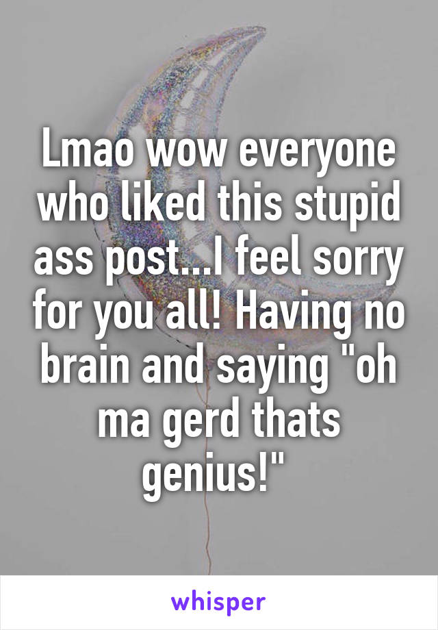 Lmao wow everyone who liked this stupid ass post...I feel sorry for you all! Having no brain and saying "oh ma gerd thats genius!" 