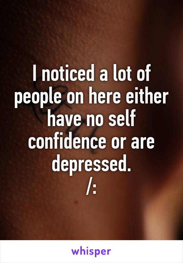 I noticed a lot of people on here either have no self confidence or are depressed.
/: