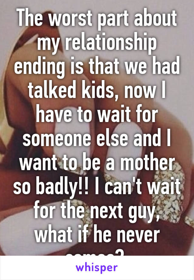 The worst part about my relationship ending is that we had talked kids, now I have to wait for someone else and I want to be a mother so badly!! I can't wait for the next guy, what if he never comes? 