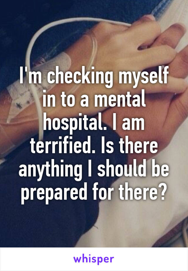 I'm checking myself in to a mental hospital. I am terrified. Is there anything I should be prepared for there?