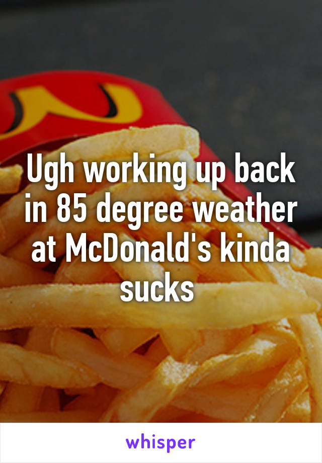 Ugh working up back in 85 degree weather at McDonald's kinda sucks 