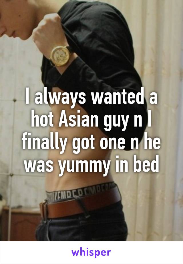 I always wanted a hot Asian guy n I finally got one n he was yummy in bed