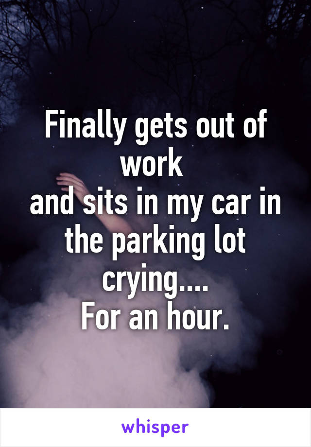 Finally gets out of work 
and sits in my car in the parking lot crying....
For an hour.