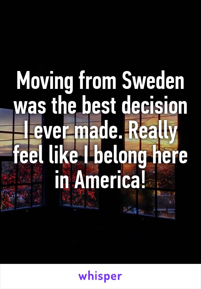 Moving from Sweden was the best decision I ever made. Really feel like I belong here in America!
