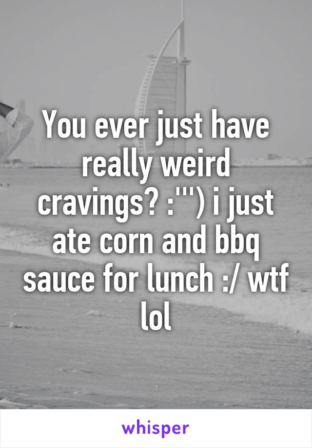 You ever just have really weird cravings? :''') i just ate corn and bbq sauce for lunch :/ wtf lol