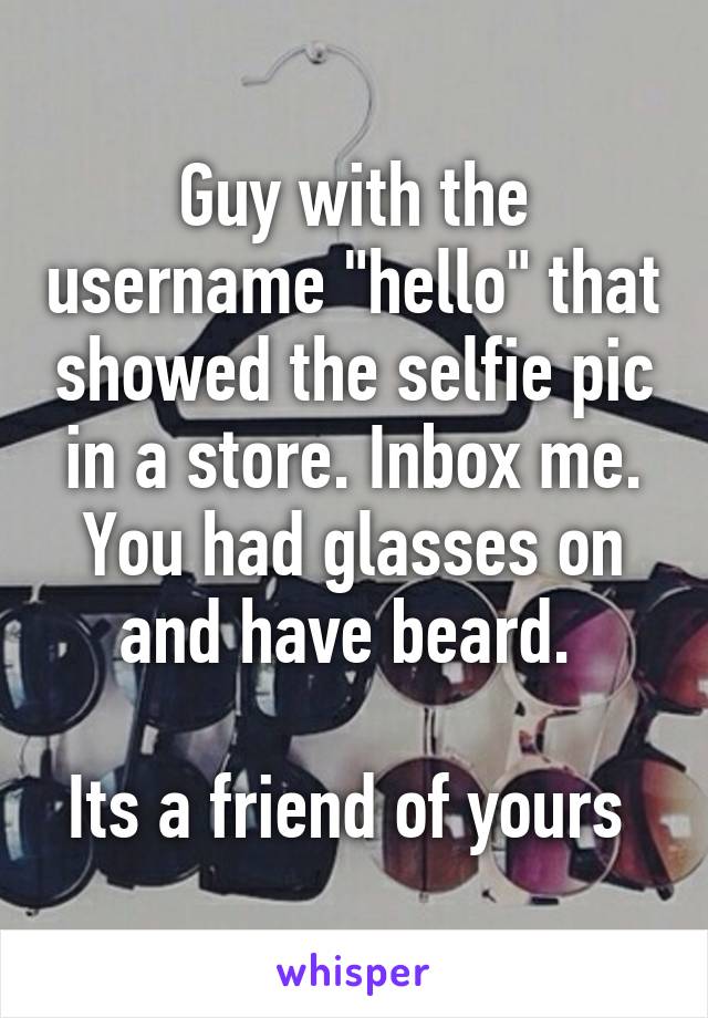 Guy with the username "hello" that showed the selfie pic in a store. Inbox me.
You had glasses on and have beard. 

Its a friend of yours 