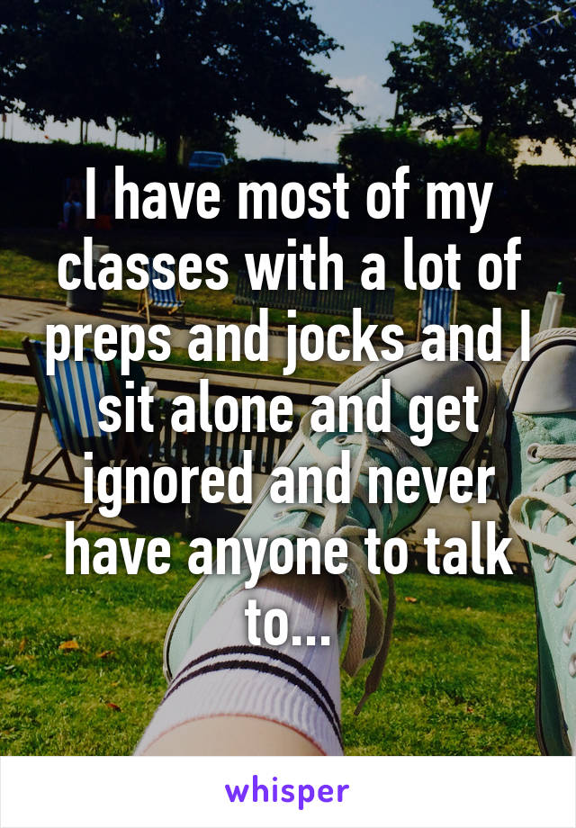 I have most of my classes with a lot of preps and jocks and I sit alone and get ignored and never have anyone to talk to...