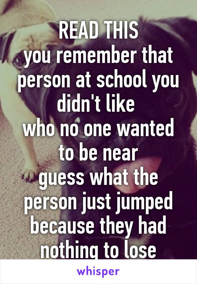 READ THIS
you remember that person at school you didn't like 
who no one wanted to be near
guess what the person just jumped
because they had nothing to lose