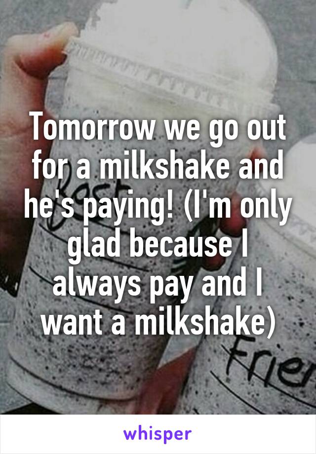 Tomorrow we go out for a milkshake and he's paying! (I'm only glad because I always pay and I want a milkshake)