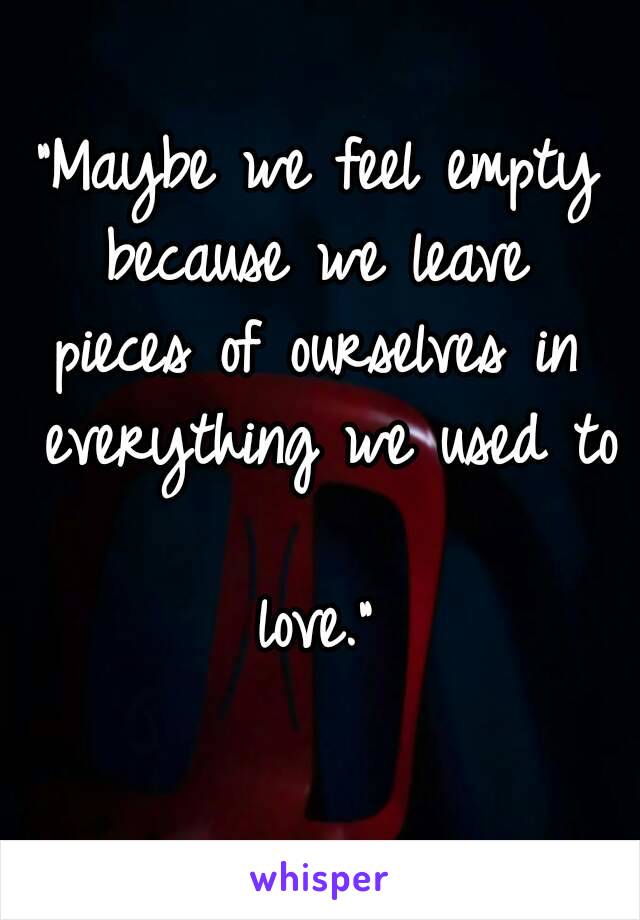 "Maybe we feel empty because we leave 
pieces of ourselves in everything we used to 
love."