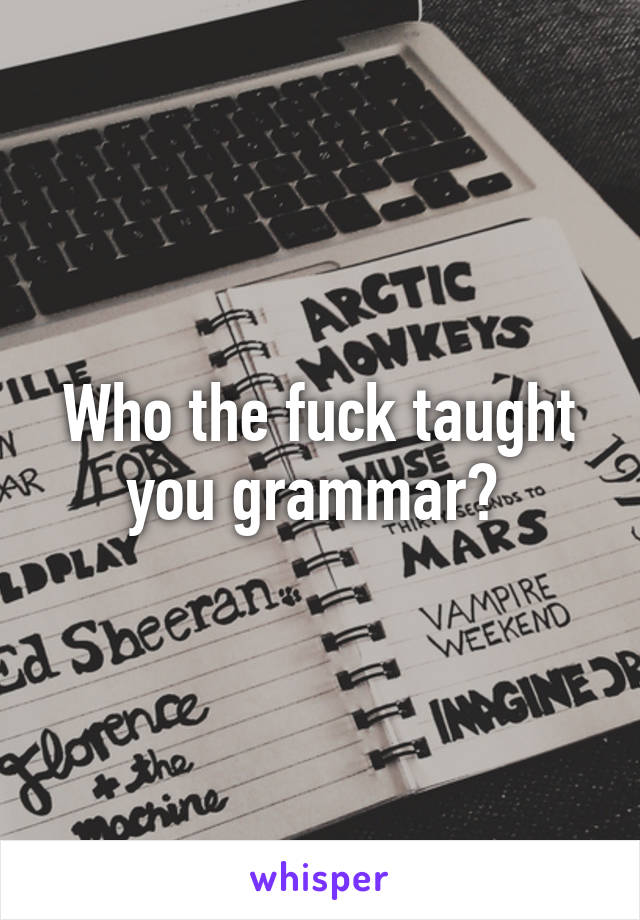 Who the fuck taught you grammar? 