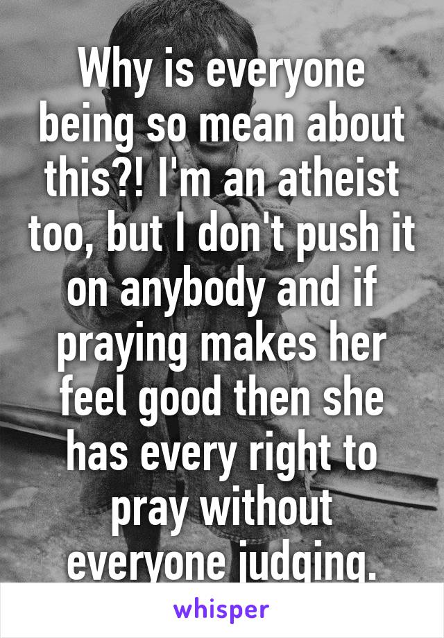 Why is everyone being so mean about this?! I'm an atheist too, but I don't push it on anybody and if praying makes her feel good then she has every right to pray without everyone judging.