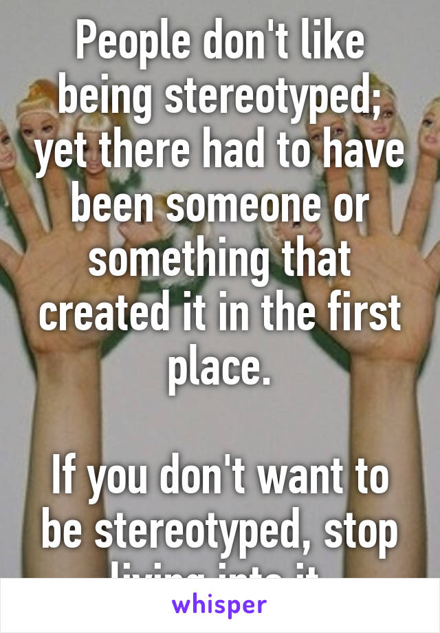 People don't like being stereotyped; yet there had to have been someone or something that created it in the first place.

If you don't want to be stereotyped, stop living into it.