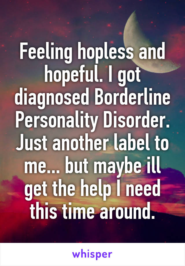 Feeling hopless and hopeful. I got diagnosed Borderline Personality Disorder. Just another label to me... but maybe ill get the help I need this time around.