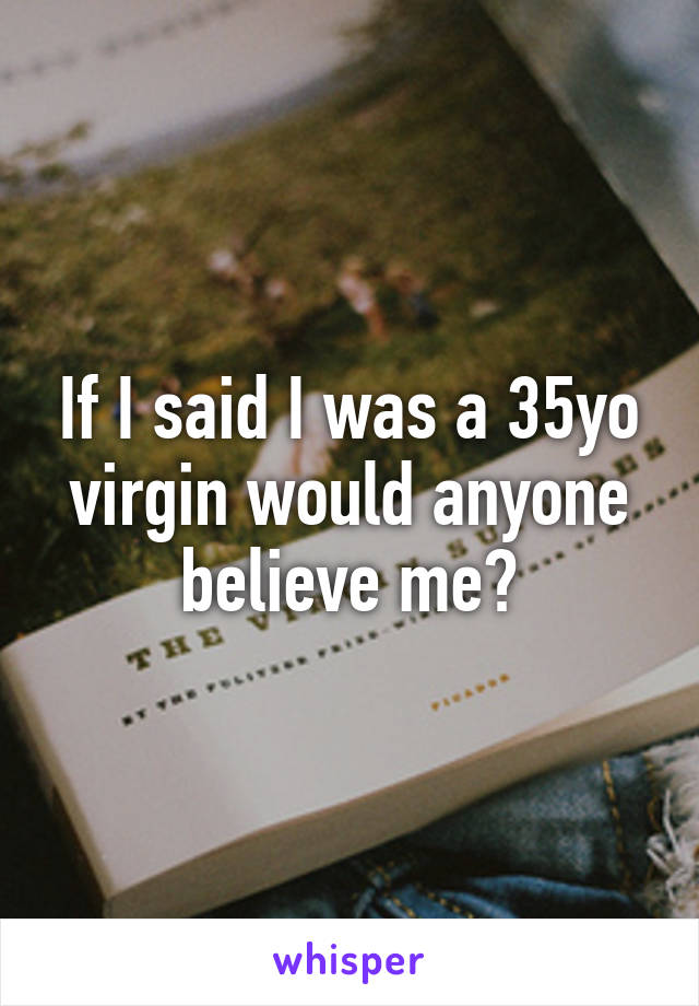 If I said I was a 35yo virgin would anyone believe me?