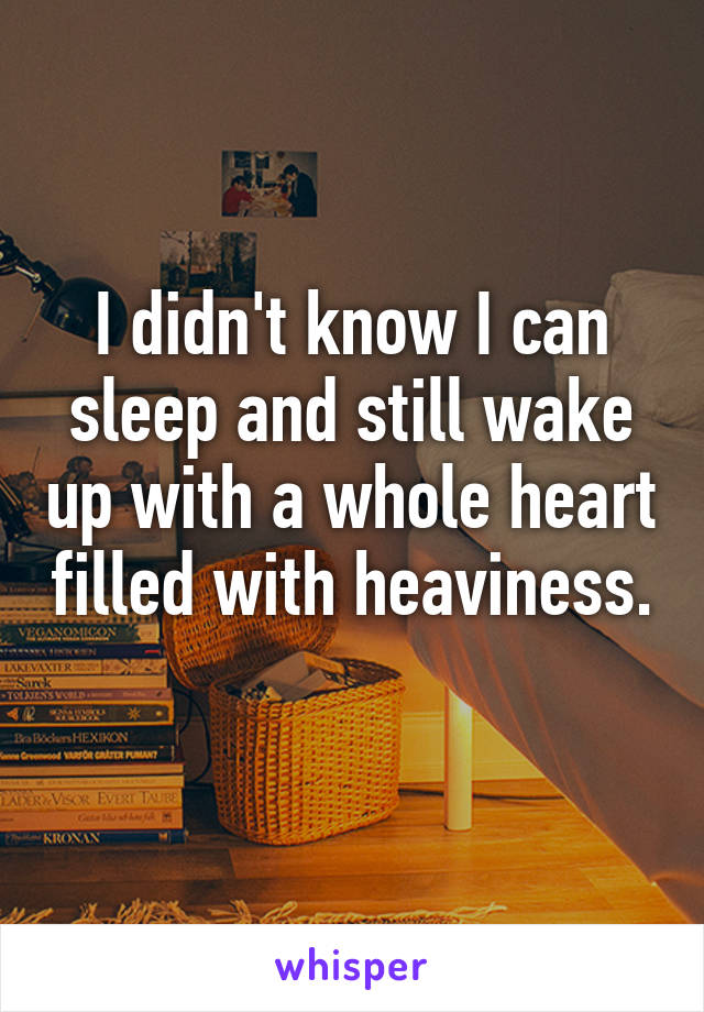 I didn't know I can sleep and still wake up with a whole heart filled with heaviness. 