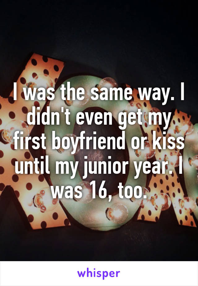 I was the same way. I didn't even get my first boyfriend or kiss until my junior year. I was 16, too.