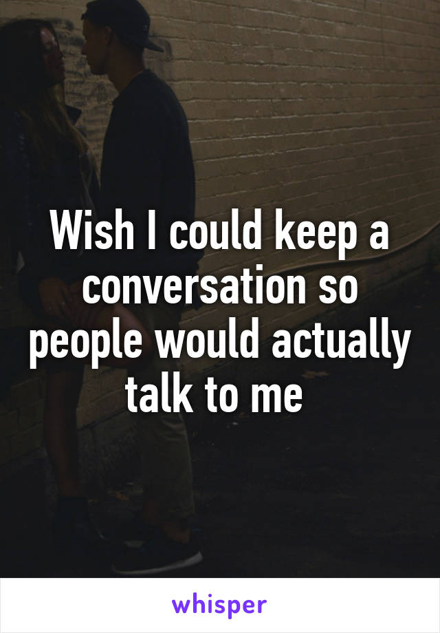 Wish I could keep a conversation so people would actually talk to me 