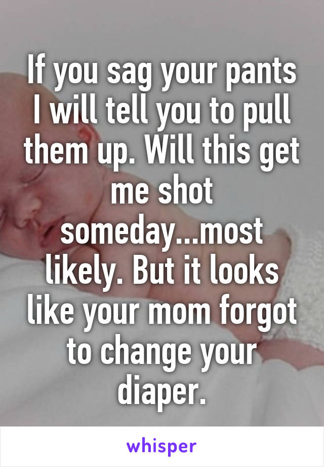 If you sag your pants I will tell you to pull them up. Will this get me shot someday...most likely. But it looks like your mom forgot to change your diaper.