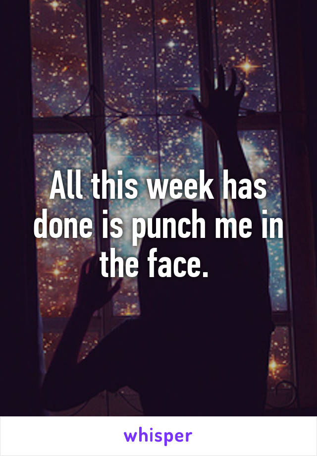 All this week has done is punch me in the face. 