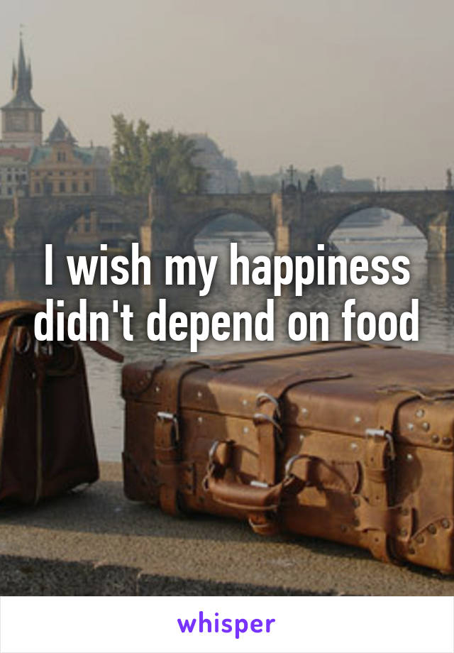 I wish my happiness didn't depend on food 