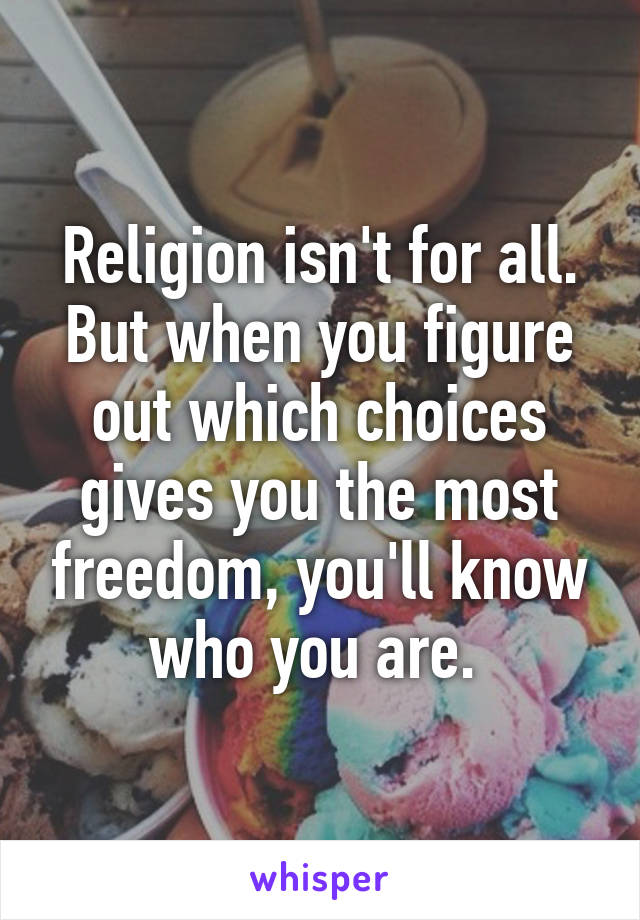 Religion isn't for all. But when you figure out which choices gives you the most freedom, you'll know who you are. 