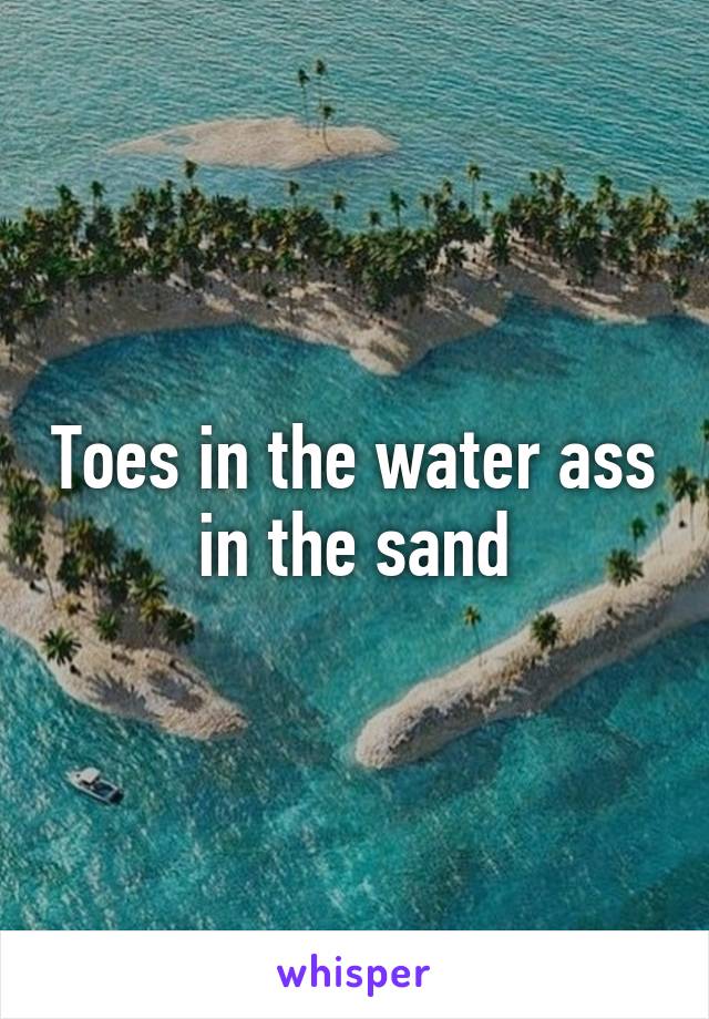 Toes in the water ass in the sand