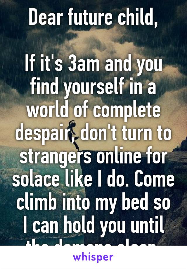 Dear future child,

If it's 3am and you find yourself in a world of complete despair, don't turn to strangers online for solace like I do. Come climb into my bed so I can hold you until the demons sleep.