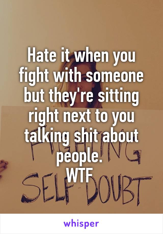 Hate it when you fight with someone but they're sitting right next to you talking shit about people. 
WTF 