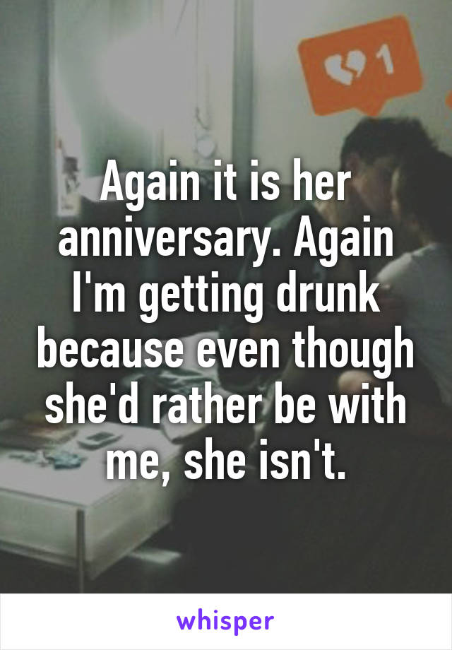 Again it is her anniversary. Again I'm getting drunk because even though she'd rather be with me, she isn't.