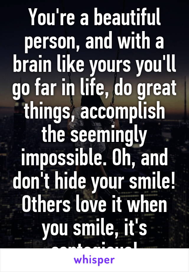 You're a beautiful person, and with a brain like yours you'll go far in life, do great things, accomplish the seemingly impossible. Oh, and don't hide your smile! Others love it when you smile, it's contagious!