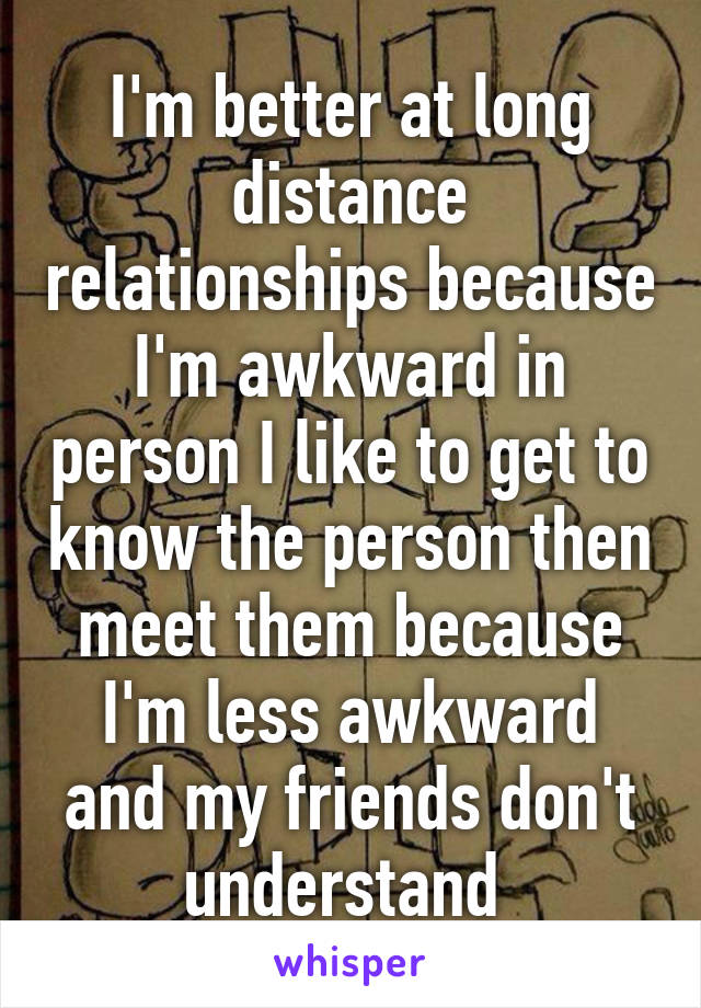 I'm better at long distance relationships because I'm awkward in person I like to get to know the person then meet them because I'm less awkward and my friends don't understand 