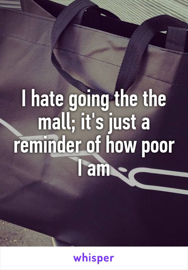 I hate going the the mall; it's just a reminder of how poor I am