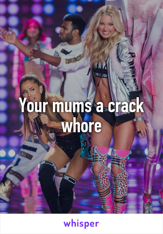 Your mums a crack whore