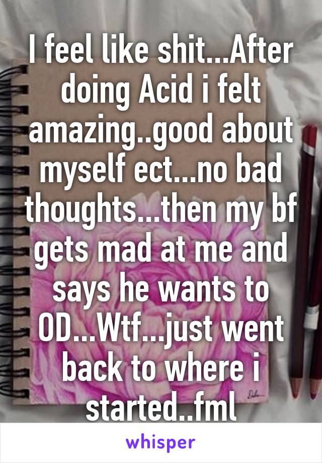 I feel like shit...After doing Acid i felt amazing..good about myself ect...no bad thoughts...then my bf gets mad at me and says he wants to OD...Wtf...just went back to where i started..fml